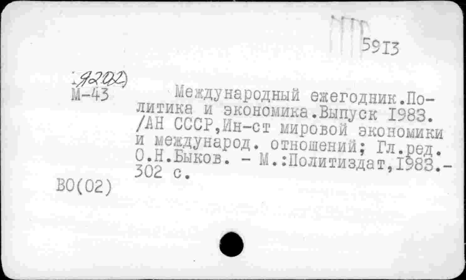 ﻿М-43 Международный ежегодник.По-/?пИппЛ экономика .Выпуск 1983. тя г ^МСг,ЫН-Ст мировой экономики п КегДуна^°Д- отношений; Гл.ред. О.Н.Быков. - М. .’Политиздат, 1983.
В0(02)